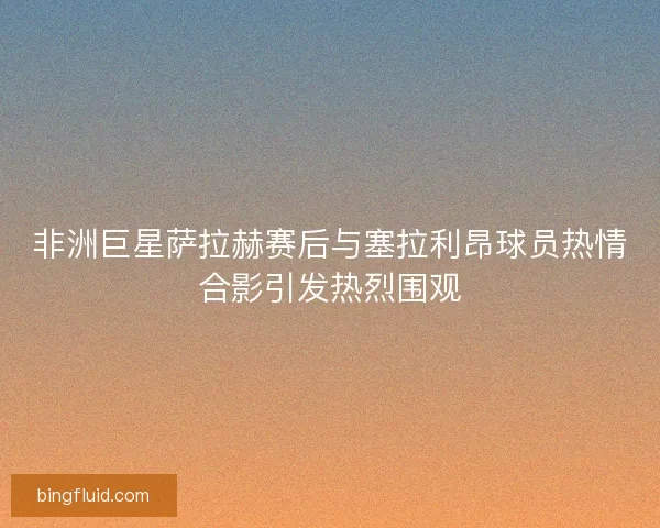 非洲巨星萨拉赫赛后与塞拉利昂球员热情合影引发热烈围观