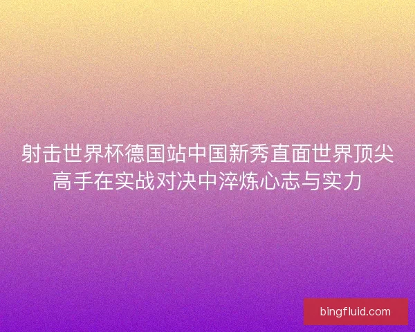 射击世界杯德国站中国新秀直面世界顶尖高手在实战对决中淬炼心志与实力