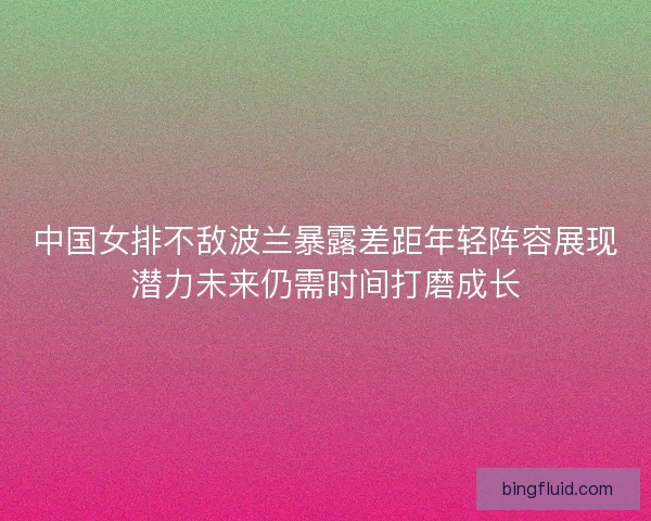 中国女排不敌波兰暴露差距年轻阵容展现潜力未来仍需时间打磨成长