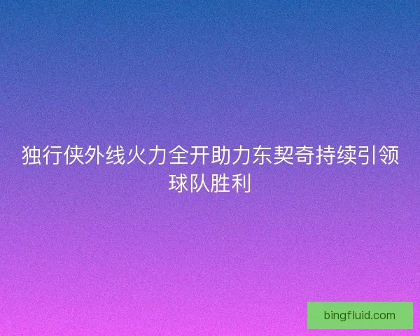 独行侠外线火力全开助力东契奇持续引领球队胜利