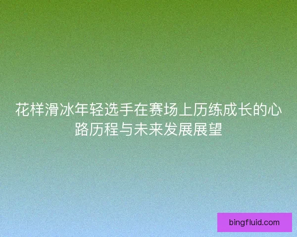 花样滑冰年轻选手在赛场上历练成长的心路历程与未来发展展望