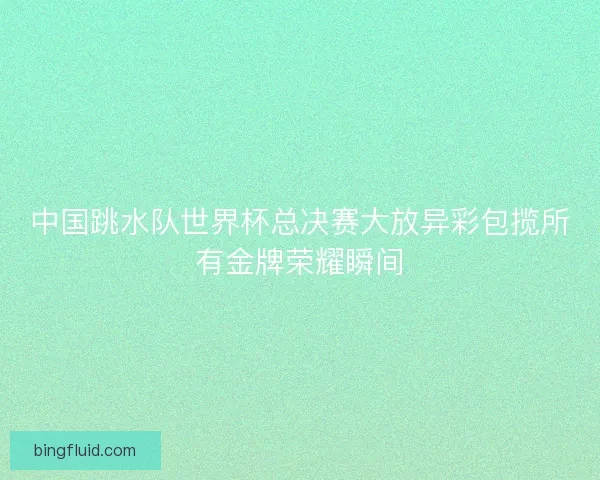 中国跳水队世界杯总决赛大放异彩包揽所有金牌荣耀瞬间